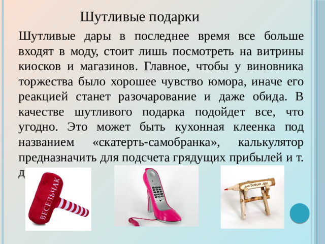 Шутливые подарки Шутливые дары в последнее время все больше входят в моду, стоит лишь посмотреть на витрины киосков и магазинов. Главное, чтобы у виновника торжества было хорошее чувство юмора, иначе его реакцией станет разочарование и даже обида. В качестве шутливого подарка подойдет все, что угодно. Это может быть кухонная клеенка под названием «скатерть-самобранка», калькулятор предназначить для подсчета грядущих прибылей и т. д.