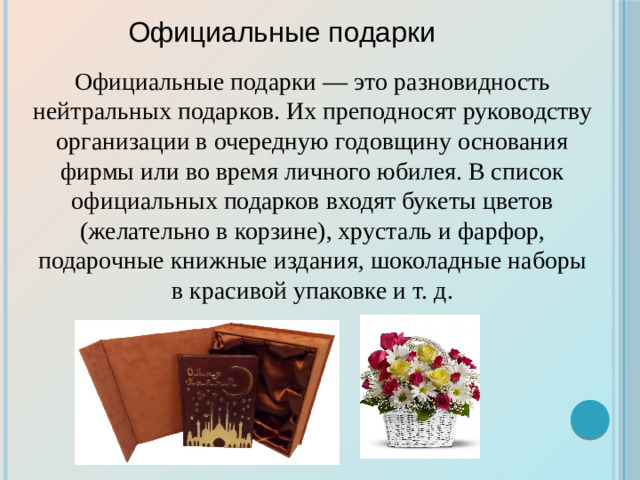 Официальные подарки Официальные подарки — это разновидность нейтральных подарков. Их преподносят руководству организации в очередную годовщину основания фирмы или во время личного юбилея. В список официальных подарков входят букеты цветов (желательно в корзине), хрусталь и фарфор, подарочные книжные издания, шоколадные наборы в красивой упаковке и т. д.