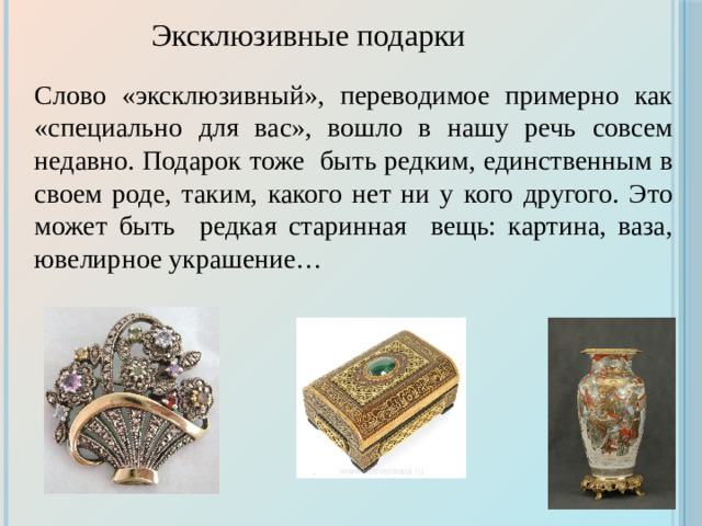 Эксклюзивные подарки Слово «эксклюзивный», переводимое примерно как «специально для вас», вошло в нашу речь совсем недавно. Подарок тоже быть редким, единственным в своем роде, таким, какого нет ни у кого другого. Это может быть редкая старинная вещь: картина, ваза, ювелирное украшение…