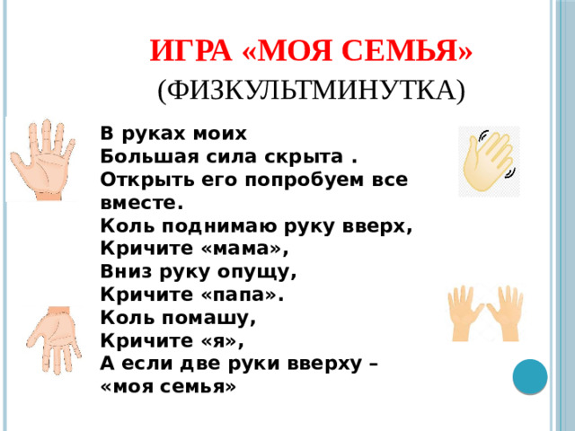 Игра «МОЯ СЕМЬЯ»   (физкультминутка)  В руках моих Большая сила скрыта .  Открыть его попробуем все вместе.  Коль поднимаю руку вверх, Кричите «мама»,  Вниз руку опущу, Кричите «папа».  Коль помашу, Кричите «я»,  А если две руки вверху – «моя семья»  