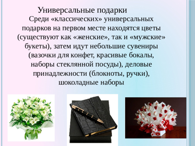Универсальные подарки Среди «классических» универсальных подарков на первом месте находятся цветы (существуют как «женские», так и «мужские» букеты), затем идут небольшие сувениры (вазочки для конфет, красивые бокалы, наборы стеклянной посуды), деловые принадлежности (блокноты, ручки), шоколадные наборы