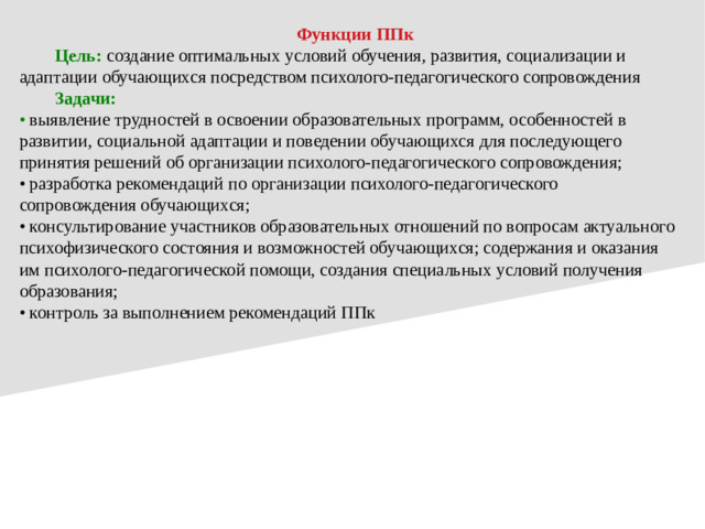 Функции ППк  Цель:  создание оптимальных условий обучения, развития, социализации и адаптации обучающихся посредством психолого-педагогического сопровождения  Задачи: • выявление трудностей в освоении образовательных программ, особенностей в развитии, социальной адаптации и поведении обучающихся для последующего принятия решений об организации психолого-педагогического сопровождения; • разработка рекомендаций по организации психолого-педагогического сопровождения обучающихся; • консультирование участников образовательных отношений по вопросам актуального психофизического состояния и возможностей обучающихся; содержания и оказания им психолого-педагогической помощи, создания специальных условий получения образования; • контроль за выполнением рекомендаций ППк