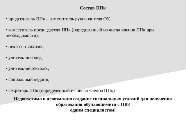 Состав ППк • председатель ППк – заместитель руководителя ОУ, • заместитель председателя ППк (определенный из числа членов ППк при необходимости), • педагог-психолог, • учитель-логопед, • учитель-дефектолог, • социальный педагог, • секретарь ППк (определенный из числа членов ППк) Недопустимо и невозможно создание специальных условий для получения образования обучающимися с ОВЗ одним специалистом!