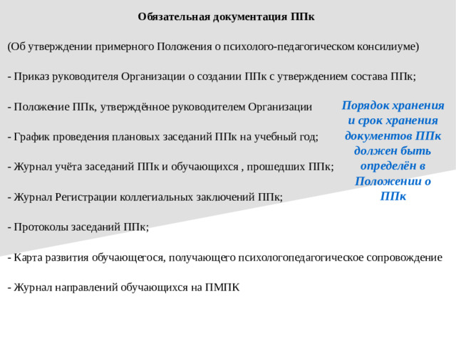 Обязательная документация ППк (Об утверждении примерного Положения о психолого-педагогическом консилиуме) - Приказ руководителя Организации о создании ППк с утверждением состава ППк; - Положение ППк, утверждённое руководителем Организации - График проведения плановых заседаний ППк на учебный год; - Журнал учёта заседаний ППк и обучающихся , прошедших ППк; - Журнал Регистрации коллегиальных заключений ППк; - Протоколы заседаний ППк; - Карта развития обучающегося, получающего психологопедагогическое сопровождение - Журнал направлений обучающихся на ПМПК Порядок хранения и срок хранения документов ППк должен быть определён в Положении о ППк