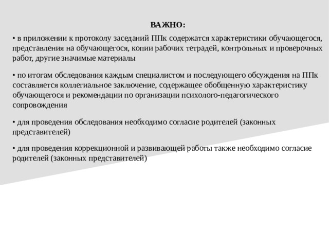 ВАЖНО: • в приложении к протоколу заседаний ППк содержатся характеристики обучающегося, представления на обучающегося, копии рабочих тетрадей, контрольных и проверочных работ, другие значимые материалы • по итогам обследования каждым специалистом и последующего обсуждения на ППк составляется коллегиальное заключение, содержащее обобщенную характеристику обучающегося и рекомендации по организации психолого-педагогического сопровождения • для проведения обследования необходимо согласие родителей (законных представителей) • для проведения коррекционной и развивающей работы также необходимо согласие родителей (законных представителей)