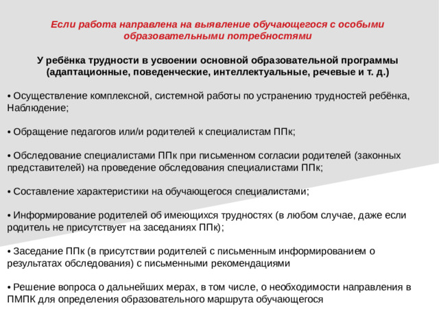 Если работа направлена на выявление обучающегося с особыми образовательными потребностями У ребёнка трудности в усвоении основной образовательной программы (адаптационные, поведенческие, интеллектуальные, речевые и т. д.) • Осуществление комплексной, системной работы по устранению трудностей ребёнка, Наблюдение; • Обращение педагогов или/и родителей к специалистам ППк; • Обследование специалистами ППк при письменном согласии родителей (законных представителей) на проведение обследования специалистами ППк; • Составление характеристики на обучающегося специалистами; • Информирование родителей об имеющихся трудностях (в любом случае, даже если родитель не присутствует на заседаниях ППк); • Заседание ППк (в присутствии родителей с письменным информированием о результатах обследования) с письменными рекомендациями • Решение вопроса о дальнейших мерах, в том числе, о необходимости направления в ПМПК для определения образовательного маршрута обучающегося