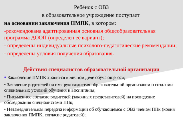Ребёнок с ОВЗ в образовательное учреждение поступает на основании заключения ПМПК , в котором: -рекомендована адаптированная основная общеобразовательная программа АООП (определен её вариант); - определены индивидуальные психолого-педагогические рекомендации; - определены условия получения образования. Действия специалистов образовательной организации • Заключение ПМПК хранится в личном деле обучающегося; • Заявление родителей на имя руководителя образовательной организации о создании специальных условий обучения и воспитания; • Письменное согласие родителей (законных представителей) на проведение обследования специалистами ППк; • Незамедлительная передача информации об обучающемся с ОВЗ членам ППк (копия заключения ПМПК, согласие родителей);