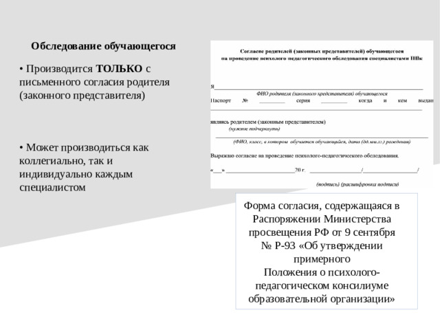 Обследование обучающегося • Производится ТОЛЬКО с письменного согласия родителя (законного представителя) • Может производиться как коллегиально, так и индивидуально каждым специалистом Форма согласия, содержащаяся в Распоряжении Министерства просвещения РФ от 9 сентября № Р-93 «Об утверждении примерного Положения о психолого-педагогическом консилиуме образовательной организации»