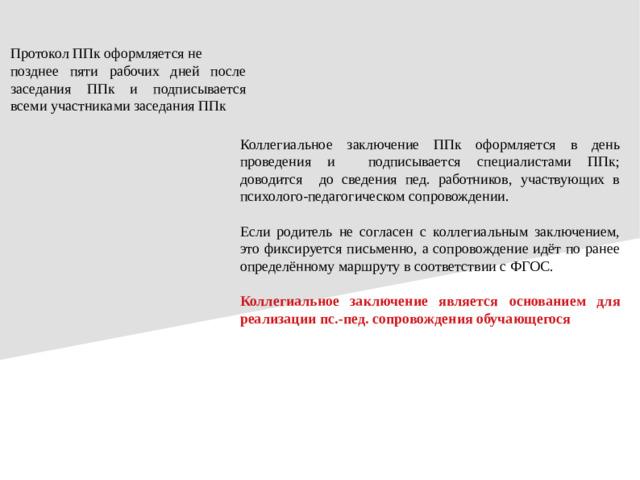 Протокол ППк оформляется не позднее пяти рабочих дней после заседания ППк и подписывается всеми участниками заседания ППк Коллегиальное заключение ППк оформляется в день проведения и подписывается специалистами ППк; доводится до сведения пед. работников, участвующих в психолого-педагогическом сопровождении. Если родитель не согласен с коллегиальным заключением, это фиксируется письменно, а сопровождение идёт по ранее определённому маршруту в соответствии с ФГОС. Коллегиальное заключение является  основанием для реализации пс.-пед.  сопровождения обучающегося
