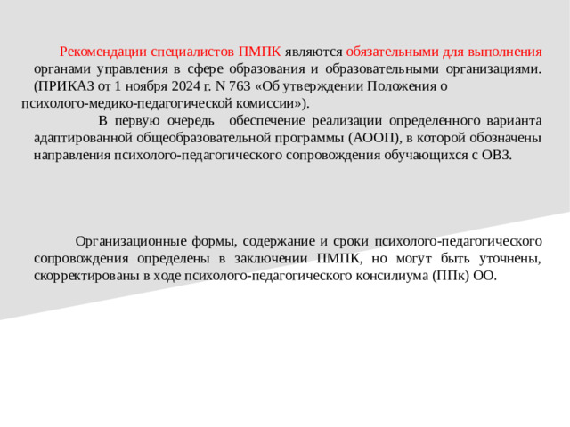 Рекомендации специалистов ПМПК являются обязательными для вы полнения органами управления в сфере образования и  образовательными организациями. (ПРИКАЗ от 1 ноября 2024 г. N 763 «Об утверждении Положения о психолого-медико-педагогической комиссии»).  В первую очередь обеспечение реализации определенного варианта адаптированной общеобразовательной программы (АООП), в которой обозначены направления психолого-педагогического сопровождения обучающихся с ОВЗ.  Организационные формы, содержание и сроки  психолого-педагогического сопровождения определены в заключении ПМПК, но могут быть уточнены, скорректированы в ходе психолого-педагогического  консилиума (ППк) ОО.