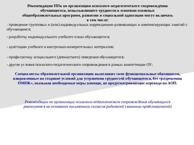 Рекомендации ППк по организации психолого-педагогического сопровождения обучающегося, испытывающего трудности в освоении основных общеобразовательных программ, развитии и социальной адаптации могут включать в том числе: - проведение групповых и (или) индивидуальных коррекционно-развивающих и компенсирующих занятий с обучающимся; - разработку индивидуального учебного плана обучающегося; - адаптацию учебного и контрольно-измерительных материалов; - профилактику асоциального (девиантного) поведения обучающегося; - другие условия психолого-педагогического сопровождения в рамках компетенции ОУ; Специалисты образовательной организации выполняют свои функциональные обязанности, направленные на создание условий для устранения трудностей обучающегося, без «разрешения ПМПК», оказывая необходимые меры помощи, не предусматривающие перевода на АОП. Рекомендации по организации психолого-педагогического сопровождения обучающихся реализуются на основании письменного согласия родителей (законных представителей)