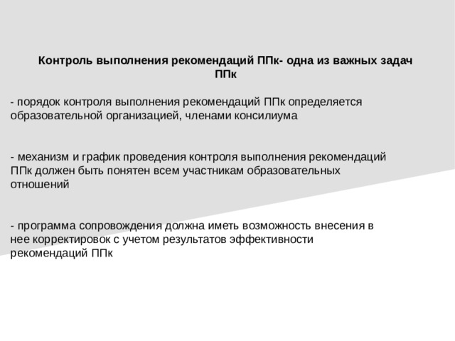 Контроль выполнения рекомендаций ППк- одна из важных задач ППк - порядок контроля выполнения рекомендаций ППк определяется образовательной организацией, членами консилиума - механизм и график проведения контроля выполнения рекомендаций ППк должен быть понятен всем участникам образовательных отношений - программа сопровождения должна иметь возможность внесения в нее корректировок с учетом результатов эффективности рекомендаций ППк
