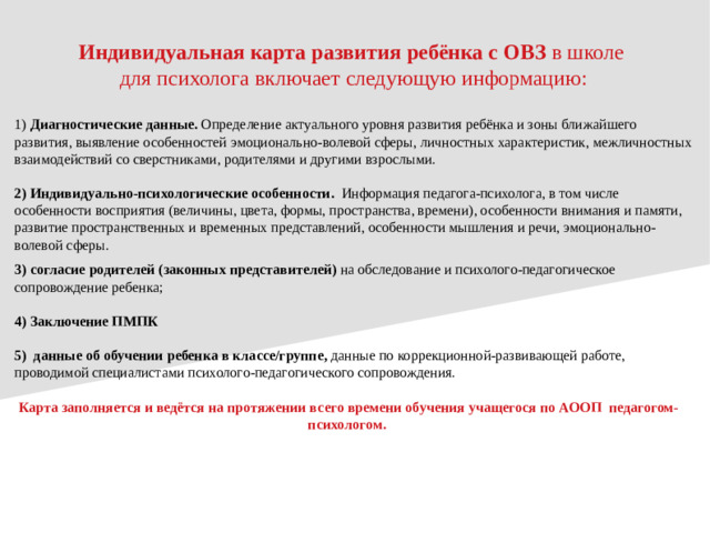 Индивидуальная карта развития ребёнка с ОВЗ в школе для психолога включает следующую информацию: 1) Диагностические данные.  Определение актуального уровня развития ребёнка и зоны ближайшего развития, выявление особенностей эмоционально-волевой сферы, личностных характеристик, межличностных взаимодействий со сверстниками, родителями и другими взрослыми. 2) Индивидуально-психологические особенности.  Информация педагога-психолога, в том числе особенности восприятия (величины, цвета, формы, пространства, времени), особенности внимания и памяти, развитие пространственных и временных представлений, особенности мышления и речи, эмоционально-волевой сферы.  3) согласие родителей (законных представителей) на обследование и психолого-педагогическое сопровождение ребенка; 4) Заключение ПМПК 5) данные об обучении ребенка в классе/группе, данные по коррекционной-развивающей работе, проводимой специалистами психолого-педагогического сопровождения. Карта заполняется и ведётся на протяжении всего времени обучения учащегося по АООП педагогом-психологом.