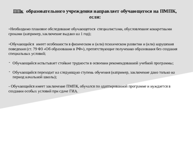 ППк образовательного учреждения направляет обучающегося на ПМПК, если: - Необходимо плановое обследование обучающегося специалистами, обусловленное конкретными сроками (например, заключение выдано на 1 год); - Обучающийся  имеет особенности в физическом и (или) психическом развитии и (или) нарушения поведения (ст. 79 ФЗ «Об образовании в РФ»), препятствующие получению образования без создания специальных условий; Обучающийся испытывает стойкие трудности в освоении рекомендованной учебной программы; Обучающийся переходит на следующую ступень обучения (например, заключение дано только на период начальной школы); - Обучающийся имеет заключение ПМПК, обучался по адаптированной программе и нуждается в создании особых условий при сдаче ГИА.