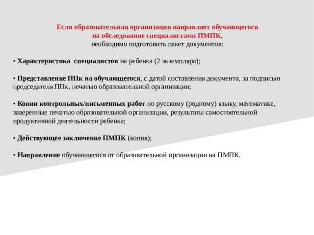 Если образовательная организация направляет обучающегося на обследование специалистами ПМПК, необходимо подготовить пакет документов: • Характеристика специалистов на ребенка (2 экземпляра); • Представление ППк на обучающегося , с датой составления документа, за подписью председателя ППк, печатью образовательной организации; • Копии контрольных/письменных работ по русскому (родному) языку, математике, заверенные печатью образовательной организации, результаты самостоятельной продуктивной деятельности ребенка; • Действующее заключение ПМПК (копия); • Направление обучающегося от образовательной организации на ПМПК.