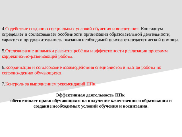 4. Содействие созданию специальных условий обучения и воспитания. Консилиум определяет и согласовывает особенности организации образовательной деятельности, характер и продолжительность оказания необходимой психолого-педагогической помощи. 5. Отслеживание динамики развития ребёнка и эффективности реализации программ коррекционно-развивающей работы . 6 .Координация и согласование взаимодействия специалистов и планов работы по сопровождению обучающихся. 7. Контроль за выполнением рекомендаций ППк. Эффективная деятельность ППк обеспечивает право обучающихся на получение качественного образования и создание необходимых условий обучения и воспитания.