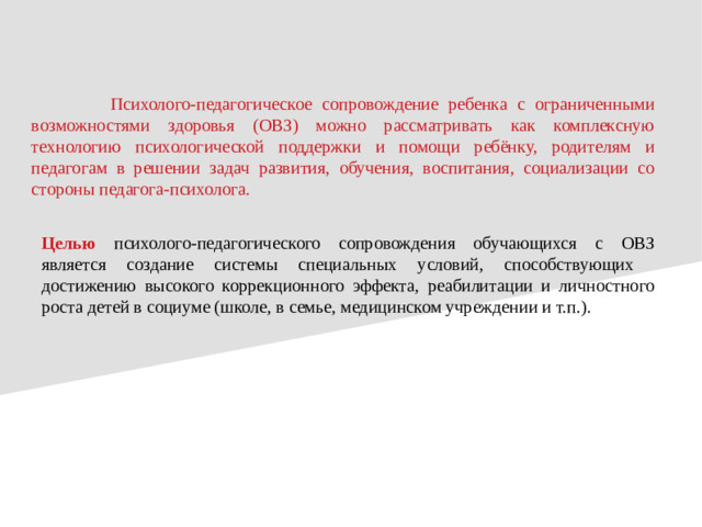 Психолого-педагогическое сопровождение ребенка с ограниченными возможностями здоровья (ОВЗ) можно рассматривать как комплексную технологию психологической поддержки и помощи ребёнку, родителям и педагогам в решении задач развития, обучения, воспитания, социализации со стороны педагога-психолога. Целью психолого-педагогического сопровождения обучающихся с ОВЗ является создание системы специальных условий, способствующих достижению высокого коррекционного эффекта, реабилитации и личностного роста детей в социуме (школе, в семье, медицинском учреждении и т.п.).