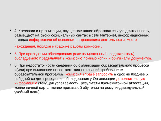 4. Комиссии и организации, осуществляющие образовательную деятельность, размещают на своих официальных сайтах в сети Интернет, информационных стендах  информацию об основных направлениях деятельности, месте нахождения, порядке и графике работы комиссии . 5. При проведении обследования родитель(законный представитель) обследуемого предъявляет в комиссию помимо копий и оригиналы документов. 6. При недостаточности сведений об организации образовательного процесса и(или) при выявлении несоответствия его знаний требованиям образовательной программы комиссия вправе запросить в срок не позднее 5 раб.дней со дня проведения обследования у Организации дополнительную информацию (текущая успеваемость, результаты промежуточной аттестации, копию личной карты, копию приказа об обучении на дому, индивидуальный учебный план).