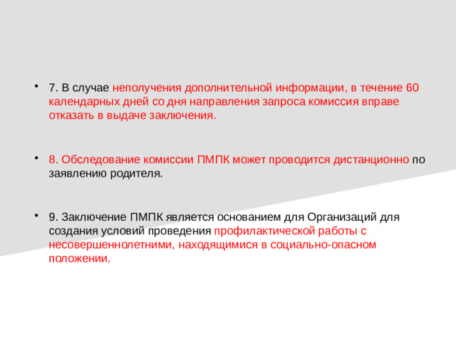 7. В случае неполучения дополнительной информации, в течение 60 календарных дней со дня направления запроса комиссия вправе отказать в выдаче заключения. 8. Обследование комиссии ПМПК может проводится дистанционно  по заявлению родителя. 9. Заключение ПМПК является основанием для Организаций для создания условий проведения профилактической работы с несовершеннолетними, находящимися в социально-опасном положении.