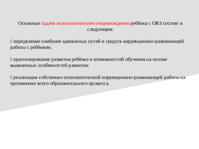 Основные задачи психологического сопровождения ребёнка с ОВЗ состоят в следующем:  определение наиболее адекватных путей и средств коррекционно-развивающей работы с ребёнком;  прогнозирование развития ребёнка и возможностей обучения на основе выявленных особенностей развития;  реализация собственно психологической коррекционно-развивающей работы на протяжении всего образовательного процесса.
