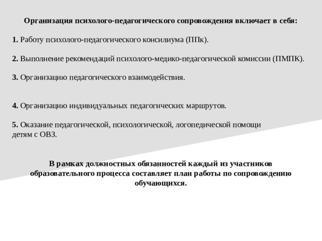 Организация психолого-педагогического сопровождения включает в себя: 1. Работу психолого-педагогического консилиума (ППк). 2. Выполнение рекомендаций психолого-медико-педагогической комиссии (ПМПК). 3. Организацию педагогического взаимодействия. 4. Организацию индивидуальных педагогических маршрутов. 5. Оказание педагогической, психологической, логопедической помощи детям с ОВЗ. В рамках должностных обязанностей каждый из участников образовательного процесса составляет план работы по сопровождению обучающихся.