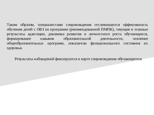 Таким образом, специалистами сопровождения отслеживаются эффективность обучения детей с ОВЗ по программе (рекомендованной ПМПК), текущие и этапные результаты адаптации, динамика развития и личностного роста обучающихся, формирование навыков образовательной деятельности, освоение общеобразовательных программ, показатели функционального состояния их здоровья.  Результаты наблюдений фиксируются в карте сопровождения обучающегося.
