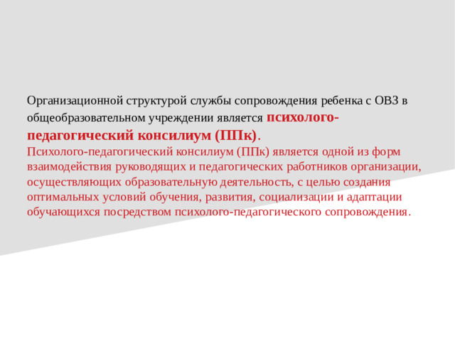Организационной структурой службы сопровождения ребенка с ОВЗ в общеобразовательном учреждении является психолого-педагогический консилиум (ППк) .  Психолого-педагогический консилиум (ППк) является одной из форм взаимодействия руководящих и педагогических работников организации, осуществляющих образовательную деятельность, с целью создания оптимальных условий обучения, развития, социализации и адаптации обучающихся посредством психолого-педагогического сопровождения .