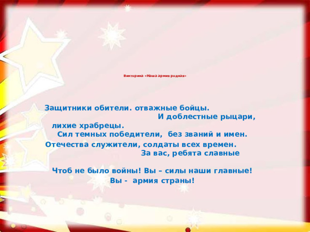 Викторина «Наша армия родная»    Защитники обители. отважные бойцы. И доблестные рыцари, лихие храбрецы. Сил темных победители, без званий и имен. Отечества служители, солдаты всех времен. За вас, ребята славные Чтоб не было войны! Вы – силы наши главные! Вы -  армия страны!