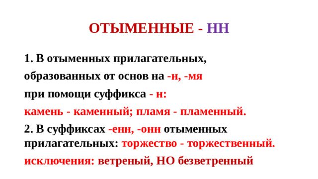ОТЫМЕННЫЕ - НН 1. В отыменных прилагательных, образованных от основ на -н, -мя при помощи суффикса - н: камень - каменный; пламя - пламенный. 2. В суффиксах -енн, -онн отыменных прилагательных: торжество - торжественный. исключения: ветреный, НО безветренный