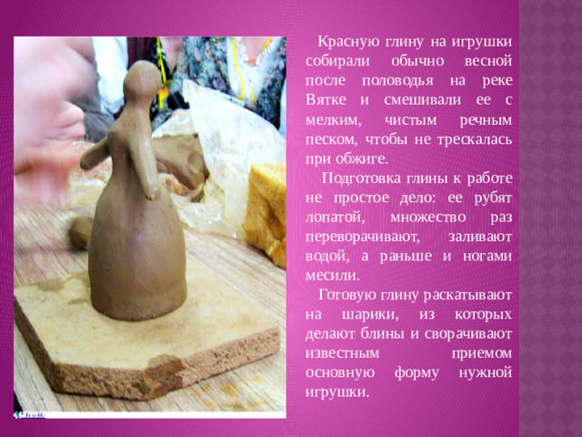 Красную глину на игрушки собирали обычно весной после половодья на реке Вятке и смешивали ее с мелким, чистым речным песком, чтобы не трескалась при обжиге.  Подготовка глины к работе не простое дело: ее рубят лопатой, множество раз переворачивают, заливают водой, а раньше и ногами месили.  Готовую глину раскатывают на шарики, из которых делают блины и сворачивают известным приемом основную форму нужной игрушки.