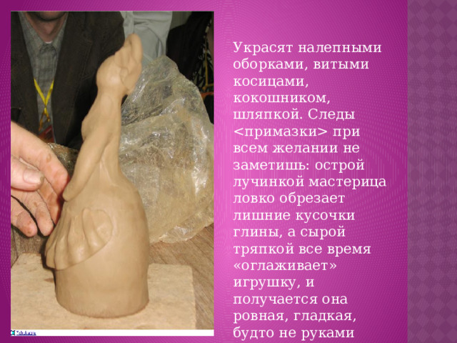 Украсят налепными оборками, витыми косицами, кокошником, шляпкой. Следы  при всем желании не заметишь: острой лучинкой мастерица ловко обрезает лишние кусочки глины, а сырой тряпкой все время «оглаживает» игрушку, и получается она ровная, гладкая, будто не руками сделанная, а отлитая в форме.