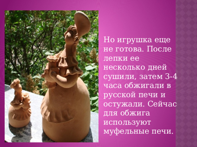 Но игрушка еще не готова. После лепки ее несколько дней сушили, затем 3-4 часа обжигали в русской печи и остужали. Сейчас для обжига используют муфельные печи.
