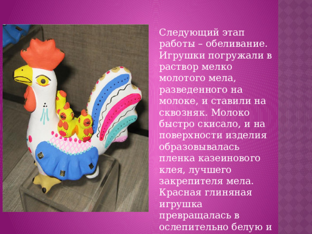 Следующий этап работы – обеливание. Игрушки погружали в раствор мелко молотого мела, разведенного на молоке, и ставили на сквозняк. Молоко быстро скисало, и на поверхности изделия образовывалась пленка казеинового клея, лучшего закрепителя мела. Красная глиняная игрушка превращалась в ослепительно белую и была готова для росписи.