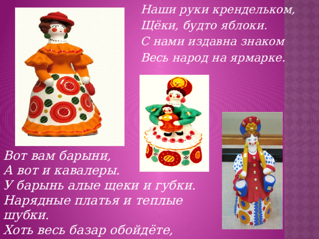 Наши руки крендельком, Щёки, будто яблоки. С нами издавна знаком Весь народ на ярмарке . Вот вам барыни, А вот и кавалеры. У барынь алые щеки и губки.  Нарядные платья и теплые шубки. Хоть весь базар обойдёте,  Лучше барынь не найдёте.