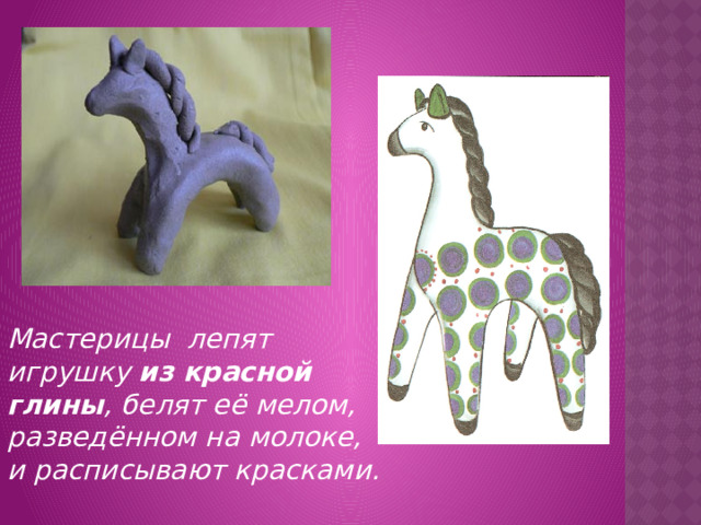 Мастерицы лепят игрушку из красной глины , белят её мелом, разведённом на молоке, и расписывают красками.
