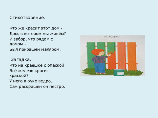 Стихотворение. Кто же красит этот дом - Дом, в котором мы живём? И забор, что рядом с домом - Был покрашен маляром.  Загадка. Кто на краешке с опаской Всё железо красит краской? У него в руке ведро, Сам раскрашен он пестро.