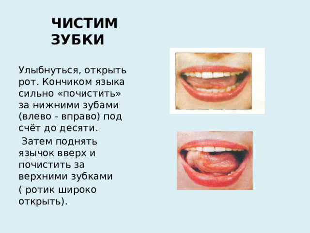 ЧИСТИМ ЗУБКИ Улыбнуться, открыть рот. Кончиком языка сильно «почистить» за нижними зубами (влево - вправо) под счёт до десяти.  Затем поднять язычок вверх и почистить за верхними зубками ( ротик широко открыть).