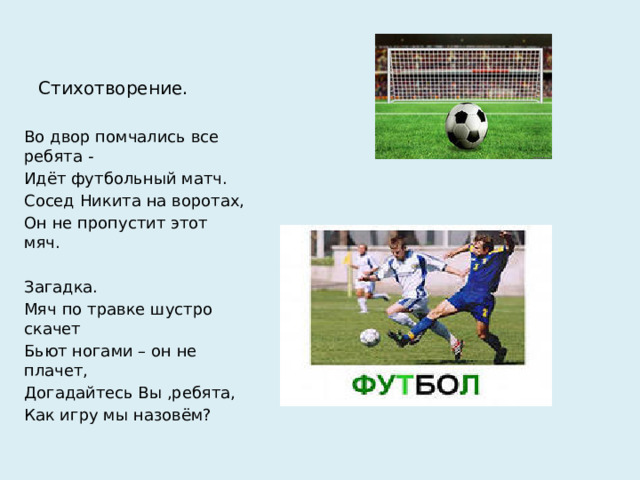 Стихотворение. Во двор помчались все ребята - Идёт футбольный матч. Сосед Никита на воротах, Он не пропустит этот мяч. Загадка. Мяч по травке шустро скачет Бьют ногами – он не плачет, Догадайтесь Вы ,ребята, Как игру мы назовём?