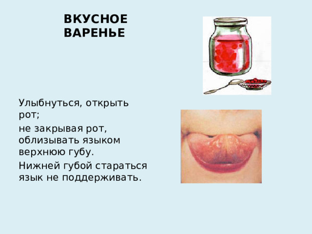 ВКУСНОЕ ВАРЕНЬЕ Улыбнуться, открыть рот; не закрывая рот, облизывать языком верхнюю губу. Нижней губой стараться язык не поддерживать.