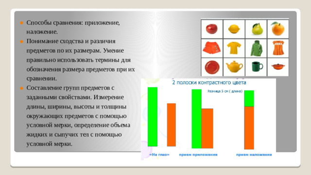 Способы сравнения: приложение, наложение. Понимание сходства и различия предметов по их размерам. Умение правильно использовать термины для обозначения размера предметов при их сравнении. Составление групп предметов с заданными свойствами. Измерение длины, ширины, высоты и толщины окружающих предметов с помощью условной мерки, определение объема жидких и сыпучих тел с помощью условной мерки.