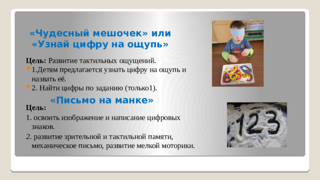 «Чудесный мешочек» или «Узнай цифру на ощупь» Цель:  Развитие тактильных ощущений. 1.Детям предлагается узнать цифру на ощупь и назвать её. 2. Найти цифры по заданию (только1).  Цель: 1. освоить изображение и написание цифровых знаков.  2. развитие зрительной и тактильной памяти, механическое письмо, развитие мелкой моторики. «Письмо на манке»