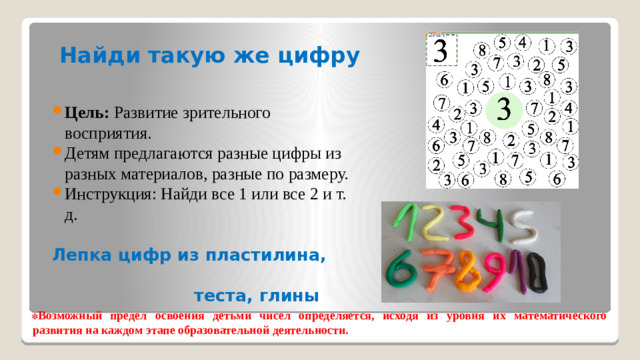 Найди такую же цифру Цель:  Развитие зрительного восприятия. Детям предлагаются разные цифры из разных материалов, разные по размеру. Инструкция: Найди все 1 или все 2 и т. д.  Лепка цифр из пластилина,  теста, глины  Возможный предел освоения детьми чисел определяется, исходя из уровня их математического развития на каждом этапе образовательной деятельности.