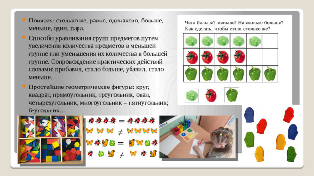 Понятия: столько же, равно, одинаково, больше, меньше, один, пара. Способы уравнивания групп предметов путем увеличения количества предметов в меньшей группе или уменьшения их количества в большей группе. Сопровождение практических действий словами: прибавил, стало больше, убавил, стало меньше. Простейшие геометрические фигуры: круг, квадрат, прямоугольник, треугольник, овал, четырехугольник, многоугольник – пятиугольник; 6-угольник… Геометрические тела: пирамида, цилиндр, призма, конус, параллелепипед.