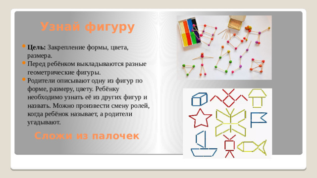 Узнай фигуру Цель:  Закрепление формы, цвета, размера. Перед ребёнком выкладываются разные геометрические фигуры. Родители описывают одну из фигур по форме, размеру, цвету. Ребёнку необходимо узнать её из других фигур и назвать. Можно произвести смену ролей, когда ребёнок называет, а родители угадывают. Сложи из палочек