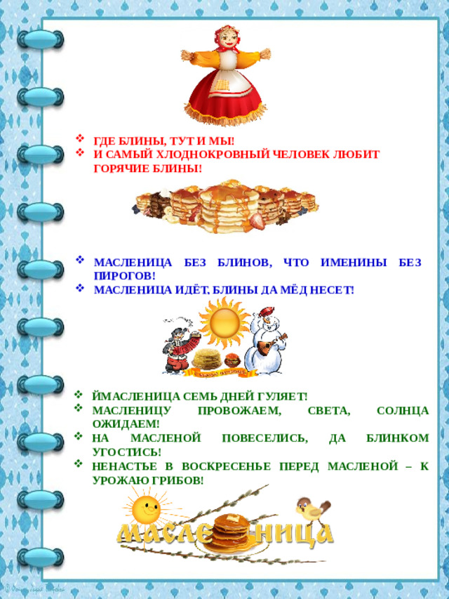 ГДЕ БЛИНЫ, ТУТ И МЫ! И САМЫЙ ХЛОДНОКРОВНЫЙ ЧЕЛОВЕК ЛЮБИТ ГОРЯЧИЕ БЛИНЫ! МАСЛЕНИЦА БЕЗ БЛИНОВ, ЧТО ИМЕНИНЫ БЕЗ ПИРОГОВ! МАСЛЕНИЦА ИДЁТ, БЛИНЫ ДА МЁД НЕСЕТ! ЙМАСЛЕНИЦА СЕМЬ ДНЕЙ ГУЛЯЕТ! МАСЛЕНИЦУ ПРОВОЖАЕМ, СВЕТА, СОЛНЦА ОЖИДАЕМ! НА МАСЛЕНОЙ ПОВЕСЕЛИСЬ, ДА БЛИНКОМ УГОСТИСЬ! НЕНАСТЬЕ В ВОСКРЕСЕНЬЕ ПЕРЕД МАСЛЕНОЙ – К УРОЖАЮ ГРИБОВ!