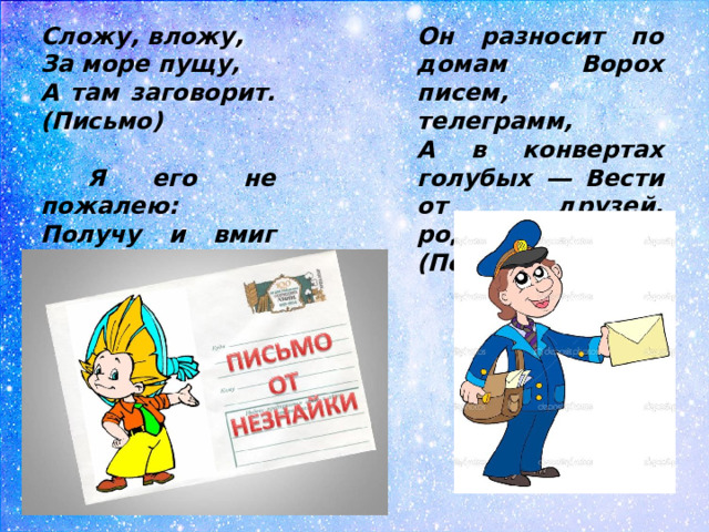 Сложу, вложу, Он разносит по домам Ворох писем, телеграмм, За море пущу, А в конвертах голубых ― Вести от друзей, родных. (Почтальон) А там заговорит. (Письмо)   Я его не пожалею: Получу и вмиг расклею. (Письмо)