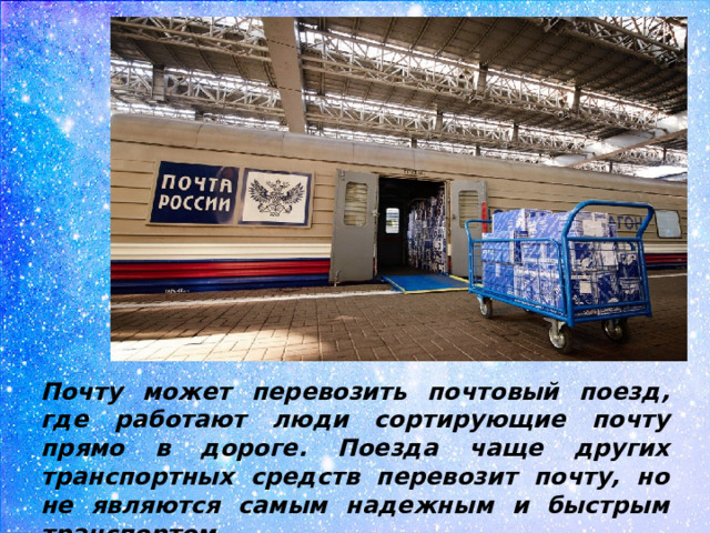 Почту может перевозить почтовый поезд, где работают люди сортирующие почту прямо в дороге. Поезда чаще других транспортных средств перевозит почту, но не являются самым надежным и быстрым транспортом.