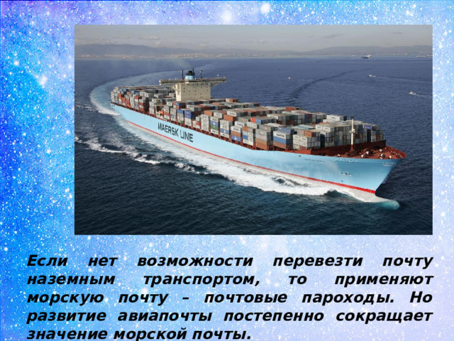 Если нет возможности перевезти почту наземным транспортом, то применяют морскую почту – почтовые пароходы. Но развитие авиапочты постепенно сокращает значение морской почты.