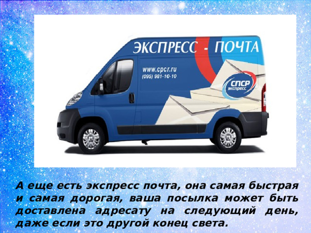 А еще есть экспресс почта, она самая быстрая и самая дорогая, ваша посылка может быть доставлена адресату на следующий день, даже если это другой конец света.