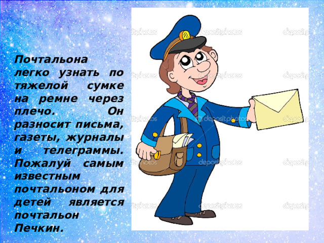 Почтальона легко узнать по тяжелой сумке на ремне через плечо. Он разносит письма, газеты, журналы и телеграммы. Пожалуй самым известным почтальоном для детей является почтальон Печкин.